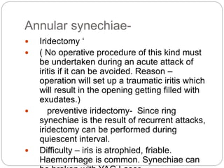 Annular synechiae-
 Iridectomy ‘
 ( No operative procedure of this kind must
be undertaken during an acute attack of
iritis if it can be avoided. Reason –
operation will set up a traumatic iritis which
will result in the opening getting filled with
exudates.)
 preventive iridectomy- Since ring
synechiae is the result of recurrent attacks,
iridectomy can be performed during
quiescent interval.
 Difficulty – iris is atrophied, friable.
Haemorrhage is common. Synechiae can
 