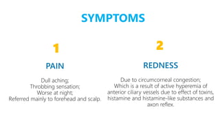 4 4
1
Dull aching;
Throbbing sensation;
Worse at night;
Referred mainly to forehead and scalp.
2
Due to circumcorneal congestion;
Which is a result of active hyperemia of
anterior ciliary vessels due to effect of toxins,
histamine and histamine-like substances and
axon reflex.
SYMPTOMS
 