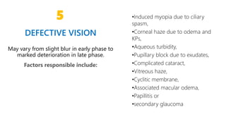 6
5
DEFECTIVE VISION
May vary from slight blur in early phase to
marked deterioration in late phase.
Factors responsible include:
•Induced myopia due to ciliary
spasm,
•Corneal haze due to odema and
KPs,
•Aqueous turbidity,
•Pupillary block due to exudates,
•Complicated cataract,
•Vitreous haze,
•Cyclitic membrane,
•Associated macular odema,
•Papillitis or
•secondary glaucoma
 