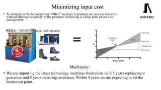 Minimizing input cost
• To compete with the competitor “NIKE” we have to produce our stock at low cost
without altering the quality of the products. Following is a blue print of our cost
management.
Machinery:
• We are importing the latest technology machines from china with 5 years replacement
guarantee and 5 years repairing assistance. Within 4 years we are expecting to hit the
breakeven point.
 