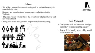 Labour:
• We will set up our first manufacturing unit in India to boost up the
make in India plan.
• Soon we are planning to set up our main production plant in
Vietnam.
• The main reason behind that is the availability of cheap labour and
low rates of land.
• Along with that it will generate employment in their country. Raw Material:
• Our leather will be imported straight
from Italy to maintain the quality
• Rest will be locally sourced by small
scale industries
 