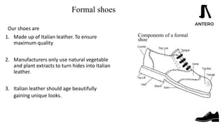 Formal shoes
Our shoes are
1. Made up of Italian leather. To ensure
maximum quality
2. Manufacturers only use natural vegetable
and plant extracts to turn hides into Italian
leather.
3. Italian leather should age beautifully
gaining unique looks. and Human
Resource
Components of a formal
shoe
 