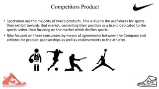 Competitors Product
• Sportsmen are the majority of Nike’s products. This is due to the usefulness for sports
they exhibit towards that market, cementing their position as a brand dedicated to the
sports rather than focusing on the market which dislikes sports.
• Nike focused on these consumers by means of agreements between the Company and
athletes for product sponsorships as well as endorsements to the athletes.
 