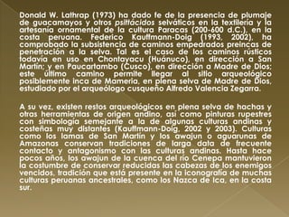 Donald W. Lathrap (1973) ha dado fe de la presencia de plumaje
de guacamayos y otros psittácidos selváticos en la textilería y la
artesanía ornamental de la cultura Paracas (200-600 d.C.), en la
costa peruana. Federico Kauffmann-Doig (1993, 2002), ha
comprobado la subsistencia de caminos empedrados preincas de
penetración a la selva. Tal es el caso de los caminos rústicos
todavía en uso en Chontayacu (Huánuco), en dirección a San
Martín; y en Paucartambo (Cusco), en dirección a Madre de Dios;
este último camino permite llegar al sitio arqueológico
posiblemente inca de Mameria, en plena selva de Madre de Dios,
estudiado por el arqueólogo cusqueño Alfredo Valencia Zegarra.

A su vez, existen restos arqueológicos en plena selva de hachas y
otras herramientas de origen andino, así como pinturas rupestres
con simbología semejante a la de algunas culturas andinas y
costeñas muy distantes (Kauffmann-Doig, 2002 y 2003). Culturas
como los lamas de San Martín y los awajun o aguarunas de
Amazonas conservan tradiciones de larga data de frecuente
contacto y antagonismo con las culturas andinas. Hasta hace
pocos años, los awajun de la cuenca del río Cenepa mantuvieron
la costumbre de conservar reducidas las cabezas de los enemigos
vencidos, tradición que está presente en la iconografía de muchas
culturas peruanas ancestrales, como los Nazca de Ica, en la costa
sur.
 