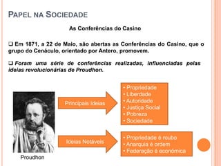 PAPEL NA SOCIEDADE
                     As Conferências do Casino

 Em 1871, a 22 de Maio, são abertas as Conferências do Casino, que o
grupo do Cenáculo, orientado por Antero, promovem.

 Foram uma série de conferências realizadas, influenciadas pelas
ideias revolucionárias de Proudhon.


                                        • Propriedade
                                        • Liberdade
                   Principais Ideias    • Autoridade
                                        • Justiça Social
                                        • Pobreza
                                        • Sociedade


                                        • Propriedade é roubo
                    Ideias Notáveis     • Anarquia é ordem
                                        • Federação é económica
    Proudhon
 