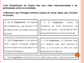  As Conferências do Casino têm uma visão internacionalista e de
participação activa na sociedade.

 Recusam que Portugal continue avesso às novas ideias que circulam
na Europa.


 • Na 1ª Conferência: «O Espírito             • A      2ª   Conferência:     «Causas        da
 das Conferências», que decorreu a 22         Decadência dos Povos Peninsulares nos
 de Maio de 1871, foi orador Antero de        últimos três séculos» , a 24 de Maio de 1871,

 Quental;                                     foi igualmente feita por Antero de Quental;


 • Na 3ª Conferência, a 8 de Junho de         • A 4ª Conferência: «A Literatura Nova
 1871, Augusto Soromenho professor            ou o Realismo como Nova Expressão de
 do Curso Superior de Letras, falou de «A     Arte», a 12 de Junho de 1871, teve como
 Literatura Portuguesa»;                      palestrante Eça de Queirós;


 • Na 5ª Conferência, a 19 de Junho de 1871, Adolfo Coelho, analisa: «A Questão do Ensino».
 