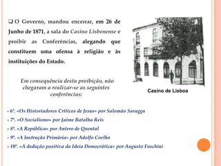  O Governo, mandou encerrar, em 26 de
Junho de 1871, a sala do Casino Lisbonense e
proibir as     Conferências,     alegando que
constituem uma ofensa à religião e às
instituições do Estado.


      Em consequência desta proibição, não
       chegaram a realizar-se as seguintes
                                                                 Casino de Lisboa
                 conferências:

- 6ª. «Os Historiadores Críticos de Jesus» por Salomão Saragga
- 7ª. «O Socialismo» por Jaime Batalha Reis
- 8ª. «A República» por Antero de Quental
- 9ª. «A Instrução Primária» por Adolfo Coelho
- 10ª. «A dedução positiva da Ideia Democrática» por Augusto Fuschini
 
