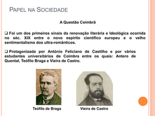 PAPEL NA SOCIEDADE
                             A Questão Coimbrã

 Foi um dos primeiros sinais da renovação literária e Ideológica ocorrida
no séc. XIX entre o novo espírito científico europeu e o velho
sentimentalismo dos ultra-românticos.

 Protagonizada por António Feliciano de Castilho e por vários
estudantes universitários de Coimbra entre os quais: Antero de
Quental, Teófilo Braga e Vieira de Castro.




              Teófilo de Braga         Vieira de Castro
 