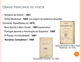 OBRAS PRINCIPAIS DO POETA

. “Sonetos de Antero”, 1861
. “Odes Modernas”, 1865 (na origem da polémica Questão
Coimbrã). Reeditadas em 1875.
. “Bom Senso e Bom Gosto”, 1865 (opúsculos)
. “Portugal perante a Revolução de Espanha”, 1868
. “A Poesia na Actualidade”, 1881
. “Sonetos Completos”, 1886

                                                         Segunda Edição da Obra “Odes
                                                             Modernas”, em 1875.




                              Obra poética “Sonetos”, em 1886.
 