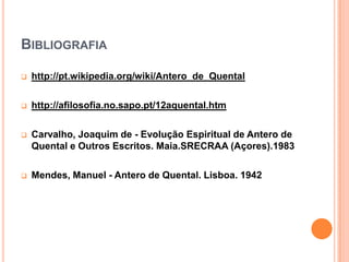 BIBLIOGRAFIA

   http://pt.wikipedia.org/wiki/Antero_de_Quental

   http://afilosofia.no.sapo.pt/12aquental.htm

   Carvalho, Joaquim de - Evolução Espiritual de Antero de
    Quental e Outros Escritos. Maia.SRECRAA (Açores).1983

   Mendes, Manuel - Antero de Quental. Lisboa. 1942
 