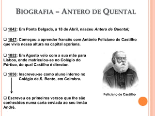 BIOGRAFIA – ANTERO DE QUENTAL

 1842: Em Ponta Delgada, a 18 de Abril, nasceu Antero de Quental;

 1847: Começou a aprender francês com António Feliciano de Castilho
que vivia nessa altura na capital açoriana.

 1852: Em Agosto veio com a sua mãe para
Lisboa, onde matriculou-se no Colégio do
Pórtico, do qual Castilho é director.

 1856: Inscreveu-se como aluno interno no
        Colégio de S. Bento, em Coimbra.


                                                    Feliciano de Castilho
 Escreveu os primeiros versos que lhe são
conhecidos numa carta enviada ao seu irmão
André.
 