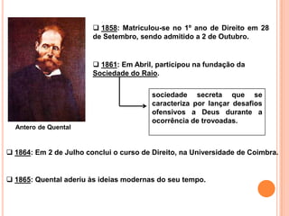 1858: Matriculou-se no 1º ano de Direito em 28
                        de Setembro, sendo admitido a 2 de Outubro.


                         1861: Em Abril, participou na fundação da
                        Sociedade do Raio.


                                         sociedade secreta que se
                                         caracteriza por lançar desafios
                                         ofensivos a Deus durante a
                                         ocorrência de trovoadas.
  Antero de Quental


 1864: Em 2 de Julho conclui o curso de Direito, na Universidade de Coimbra.


 1865: Quental aderiu às ideias modernas do seu tempo.
 