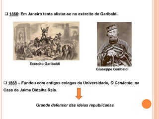  1866: Em Janeiro tenta alistar-se no exército de Garibaldi.




             Exército Garibaldi
                                                Giuseppe Garibaldi


 1868 – Fundou com antigos colegas da Universidade, O Cenáculo, na
Casa de Jaime Batalha Reis.


                Grande defensor das ideias republicanas
 