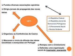  Fundou diversas associações operárias

 Dirigiu jornais de propaganda das novas
ideias

                                                   A República Federal

                          1871                     A República-Jornal da
                                                  Democracia Portuguesa
                                                   O Pensamento Social
                                                   Revista Ocidente

 Organizou as Conferências do Casino


 Marcaram o início da difusão das ideias
socialistas e anarquistas em Portugal
                                         Rompeu com o Cristianismo
                                         Defendeu uma organização
                                        social de inspiração anarquista
 