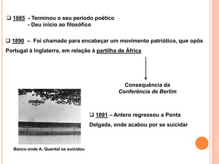  1885 - Terminou o seu período poético
       - Deu início ao filosófico

 1890 – Foi chamado para encabeçar um movimento patriótico, que opôs
Portugal à Inglaterra, em relação à partilha de África




                                                   Consequência da
                                                 Conferência de Berlim



                                        1891 – Antero regressou a Ponta
                                       Delgada, onde acabou por se suicidar



   Banco onde A. Quental se suicidou
 