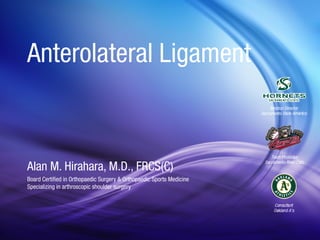 Anterolateral Ligament 
Alan M. Hirahara, M.D., FRCS(C) 
Board Certified in Orthopaedic Surgery & Orthopaedic Sports Medicine 
Specializing in arthroscopic shoulder surgery 
 