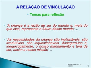 Temas para reflexão
 “A criança é a razão de ser do mundo e, mais do
que isso, representa o futuro desse mundo” (6)
 “As necessidades da criança são inalienáveis, são
irredutíveis, são inquestionáveis. Assegurá-las é,
inequivocamente, o nosso mandamento e terá de
ser, assim a nossa missão” (6)
ANTERO NARCISO T2
1500971 10
 
