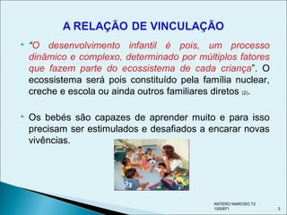  “O desenvolvimento infantil é pois, um processo
dinâmico e complexo, determinado por múltiplos fatores
que fazem parte do ecossistema de cada criança”. O
ecossistema será pois constituído pela família nuclear,
creche e escola ou ainda outros familiares diretos (2).
 Os bebés são capazes de aprender muito e para isso
precisam ser estimulados e desafiados a encarar novas
vivências.
ANTERO NARCISO T2
1500971 3
 