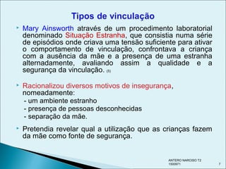  Mary Ainsworth através de um procedimento laboratorial
denominado Situação Estranha, que consistia numa série
de episódios onde criava uma tensão suficiente para ativar
o comportamento de vinculação, confrontava a criança
com a ausência da mãe e a presença de uma estranha
alternadamente, avaliando assim a qualidade e a
segurança da vinculação. (5)
 Racionalizou diversos motivos de insegurança,
nomeadamente:
- um ambiente estranho
- presença de pessoas desconhecidas
- separação da mãe.
 Pretendia revelar qual a utilização que as crianças fazem
da mãe como fonte de segurança.
ANTERO NARCISO T2
1500971 7
 