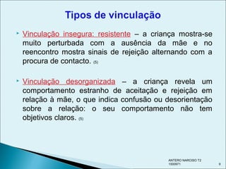  Vinculação insegura: resistente – a criança mostra-se
muito perturbada com a ausência da mãe e no
reencontro mostra sinais de rejeição alternando com a
procura de contacto. (5)
 Vinculação desorganizada – a criança revela um
comportamento estranho de aceitação e rejeição em
relação à mãe, o que indica confusão ou desorientação
sobre a relação: o seu comportamento não tem
objetivos claros. (5)
ANTERO NARCISO T2
1500971 9
 