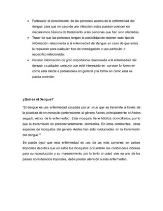  Fortalecer el conocimiento de las personas acerca de la enfermedad del 
dengue para que en caso de una infección estas puedan conocer los 
mecanismos básicos de tratamiento a las personas que han sido afectadas. 
 Tratar de que las personas tengan la posibilidad de obtener todo tipo de 
información relacionada a la enfermedad del dengue en caso de que estas 
la requieran para cualquier tipo de investigación o uso particular o 
especifico relacionado. 
 Revelar información de gran importancia relacionada a la enfermedad del 
dengue a cualquier persona que esté interesada en conocer la forma en 
como esta afecta a poblaciones en general y la forma en como esta se 
pueda controlar. 
¿Qué es el Dengue? 
“El dengue es una enfermedad causada por un virus que se transmite a través de 
la picadura de un mosquito perteneciente al género Aedes, principalmente el Aedes 
aegypti, vector de la enfermedad. Este mosquito tiene hábitos domiciliarios, por lo 
que la transmisión es predominantemente doméstica. En otros continentes, otras 
especies de mosquitos del genero Aedes han sido involucradas en la transmisión 
del dengue.”1 
Se puede decir que esta enfermedad es una de las más comunes en países 
tropicales debido a que en estos los mosquitos encuentran las condiciones idóneas 
para su reproducción y su mantenimiento por lo tanto si usted vive en uno de los 
países considerados tropicales, debe prestar atención a esta enfermedad. 
 