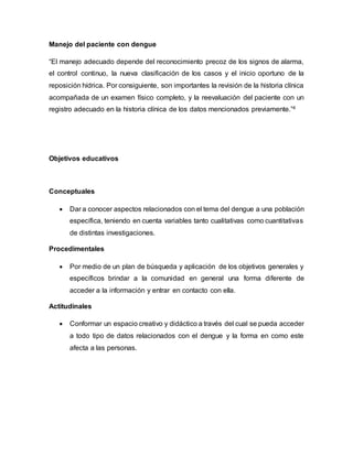 Manejo del paciente con dengue 
“El manejo adecuado depende del reconocimiento precoz de los signos de alarma, 
el control continuo, la nueva clasificación de los casos y el inicio oportuno de la 
reposición hídrica. Por consiguiente, son importantes la revisión de la historia clínica 
acompañada de un examen físico completo, y la reevaluación del paciente con un 
registro adecuado en la historia clínica de los datos mencionados previamente.”4 
Objetivos educativos 
Conceptuales 
 Dar a conocer aspectos relacionados con el tema del dengue a una población 
específica, teniendo en cuenta variables tanto cualitativas como cuantitativas 
de distintas investigaciones. 
Procedimentales 
 Por medio de un plan de búsqueda y aplicación de los objetivos generales y 
específicos brindar a la comunidad en general una forma diferente de 
acceder a la información y entrar en contacto con ella. 
Actitudinales 
 Conformar un espacio creativo y didáctico a través del cual se pueda acceder 
a todo tipo de datos relacionados con el dengue y la forma en como este 
afecta a las personas. 
 