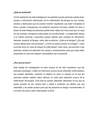 ¿Qué se pretende? 
Con la realización de esta investigación se pretende que las personas puedan tener 
acceso a información relacionada con la enfermedad del dengue de una manera 
práctica y rápida para que así puedan resolver inquietudes que estén vinculadas al 
tema y puedan enriquecerse de contenido educativo de buena calidad. Es decir a 
través de este trabajo las personas podrán tener datos a la mano para que en caso 
de una eventual emergencia relacionada con la enfermedad o simplemente debido 
a un interés personal o específico puedan obtener gran cantidad de información 
relevante respecto al Dengue, entro esto se abarcan, ¿Qué es el dengue? ¿De qué 
manera afecta este a las personas?, ¿Cómo se puede prevenir el contagio?, ¿Qué 
acciones tomar en caso de adquirir la enfermedad? entre otras, que permitan a las 
personas conocer de antemano las causas y consecuencias para que estas estén 
preparadas en caso de cualquier eventualidad que se presente. 
¿Por qué se hace? 
Este trabajo de investigación se hace porque es de vital importancia que las 
personas prevengan y traten de informarse acerca de las diferentes enfermedades 
que puedan afectarlas, entonces el objetivo es crear un espacio en la que las 
personas puedan obtener datos valiosos, en este caso específico acerca de la 
enfermedad del dengue. Para esto se crearan diferentes elementos en los que se 
pueda acceder de una manera fácil y rápida a contenido de calidad, que sea 
entendible y de amplio acceso para que las personas no tengan inconvenientes al 
momento de buscar datos relacionados al tema. 
 