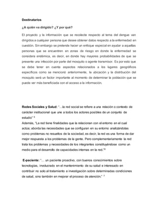 Destinatarios 
¿A quién va dirigido? ¿Y por qué? 
El proyecto y la información que se recolecte respecto al tema del dengue van 
dirigidos a cualquier persona que desee obtener datos respecto a la enfermedad en 
cuestión. Sin embargo se pretende hacer un enfoque especial en ayudar a aquellas 
personas que se encuentren en zonas de riesgo en donde la enfermedad se 
considera endémica, es decir, en donde hay mayores probabilidades de que se 
presente una infección por parte del mosquito o agente transmisor. Es por esto que 
se debe tener en cuenta aspectos relacionados a los lugares geográficos 
específicos como se mencionó anteriormente, la ubicación y la distribución del 
mosquito será un factor importante al momento de determinar la población que se 
puede ver más beneficiada con el acceso a la información. 
Redes Sociales y Salud: “…la red social se refiere a una relación o contexto de 
carácter institucional que une a todos los actores posibles de un conjunto de 
estudio” 5 
Además, “La red tiene finalidades que la relacionan con el entorno en el cual 
actúa; aborda las necesidades que se configuran en su entorno analizándolas 
como problemas no resueltos de la sociedad, es decir, la red es una forma de dar 
mejor respuesta a los problemas de la gente. Pero complementariamente la red 
trata los problemas y necesidades de los integrantes constituyéndose como un 
medio para el desarrollo de capacidades internas en la red.”6 
E-paciente: “… un paciente proactivo, con buenos conocimientos sobre 
tecnologías, involucrado en el mantenimiento de su salud e interesado en 
contribuir no solo al tratamiento e investigación sobre determinadas condiciones 
de salud, sino también en mejorar el proceso de atención.” 7 
 