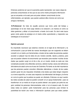 Entonces podemos ver que el e-paciente puede representar una nueva etapa de 
personas consumidoras en las que se usa como medio principal la información 
que se encuentra en la web para así poder obtener conocimiento de las 
enfermedades, por ejemplo, que puedan padecer ellos mismos así como sus 
amigos o familiares. 
E-Profesional: Se trata de aquella persona que toma parte del trabajo y 
aprendizaje en la red. Este surge debido a la evolución y la manera en cómo se 
debe gestionar y utilizar el conocimiento a través de la web. Es decir este busca 
ganar cierto grado de prestigio en el medio online aprendiendo y mejorando sus 
estrategias en el proceso.8 
Opinión personal 
Es importante reconocer que estamos viviendo en el siglo de la información y la 
comunicación y que por tanto las nuevas tecnologías que van surgiendo se deben 
convertir en un medio y en herramientas a través de las cuales las personas puedan 
acceder a cualquier tipo de datos de una manera sencilla, rápida y práctica, para 
que así puedan obtener el conocimiento que necesitan para resolver muchas de las 
dudas que pueden surgir en el día a día, en un mundo donde es cada vez más 
complicado acceder a los diferentes servicios, debido muchas veces a la ineficiencia 
del sistema de salud como es el caso de Colombia. Por tanto es de vital importancia 
que las personas puedan encontrar diferentes alternativas a través de las cuales 
puedan gozar de una respuesta inmediata a las dudas que estas tengan respecto 
a un tema específico, en este caso respecto a la enfermedad del dengue y la forma 
en como la gente que la padece se puede ver afectada. Entonces es aquí cuando 
las redes sociales de salud se pueden convertir en un apoyo fundamental, pues se 
transforman en un medio en el que se puede obtener una ayudar por parte de una 
gran cantidad de personas interconectadas entre sí en el espacio web. Es decir 
estas redes se vuelven parte fundamental para las personas pues brindan la 
posibilidad de recibir una mano e información oportuna para que estas puedan 
 