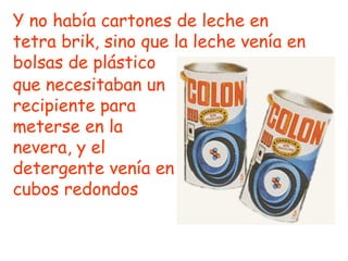 que necesitaban un recipiente para meterse en la nevera, y el detergente venía en cubos redondos   Y no había cartones de leche en tetra brik, sino que la leche venía en bolsas de plástico 