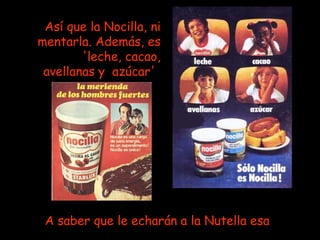 Así que la Nocilla, ni mentarla. Además, es 'leche, cacao, avellanas y  azúcar'   A saber que le echarán a la Nutella esa   