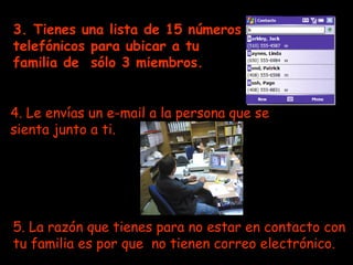 3. Tienes una lista de 15 números telefónicos para ubicar a tu familia de  sólo 3 miembros.   4. Le envías un e-mail a la persona que se sienta junto a ti. 5. La razón que tienes para no estar en contacto con tu familia es por que  no tienen correo electrónico.   