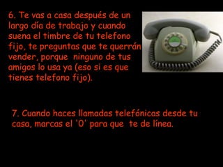 6. Te vas a casa después de un largo día de trabajo y cuando suena el timbre de tu telefono fijo, te preguntas que te querrán vender, porque  ninguno de tus amigos lo usa ya (eso si es que tienes telefono fijo).   7. Cuando haces llamadas telefónicas desde tu casa, marcas el '0' para que  te de línea. 