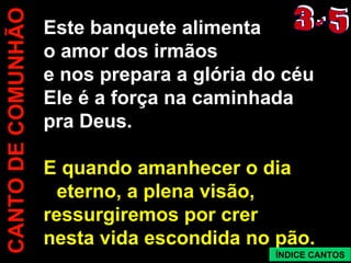 CANTO DE COMUNHÃO Este banquete alimenta o amor dos irmãos e nos prepara a glória do céu Ele é a força na caminhada pra Deus. E quando amanhecer o dia eterno, a plena visão, ressurgiremos por crer nesta vida escondida no pão. 3 - 5 ÍNDICE CANTOS
