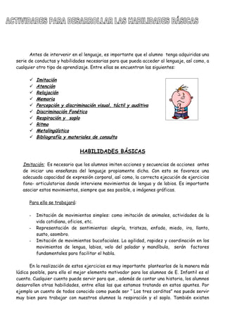 Antes de intervenir en el lenguaje, es importante que el alumno tenga adquiridas una
serie de conductas y habilidades necesarias para que pueda acceder al lenguaje, así como, a
cualquier otro tipo de aprendizaje. Entre ellas se encuentran las siguientes:
 Imitación
 Atención
 Relajación
 Memoria
 Percepción y discriminación visual, táctil y auditiva
 Discriminación Fonética
 Respiración y soplo
 Ritmo
 Metalingüística
 Bibliografía y materiales de consulta
HABILIDADES BÁSICAS
Imitación: Es necesario que los alumnos imiten acciones y secuencias de acciones antes
de iniciar una enseñanza del lenguaje propiamente dicha. Con esto se favorece una
adecuada capacidad de expresión corporal, así como, la correcta ejecución de ejercicios
fono- articulatorios donde interviene movimientos de lengua y de labios. Es importante
asociar estos movimientos, siempre que sea posible, a imágenes gráficas.
Para ello se trabajará:
- Imitación de movimientos simples: como imitación de animales, actividades de la
vida cotidiana, oficios, etc.
- Representación de sentimientos: alegría, tristeza, enfado, miedo, ira, llanto,
susto, asombro.
- Imitación de movimientos bucofaciales. La agilidad, rapidez y coordinación en los
movimientos de lengua, labios, velo del paladar y mandíbula, serán factores
fundamentales para facilitar el habla.
En la realización de estos ejercicios es muy importante plantearlos de la manera más
lúdica posible, para ello el mejor elemento motivador para los alumnos de E. Infantil es el
cuento. Cualquier cuento puede servir para que , además de contar una historia, los alumnos
desarrollen otras habilidades, entre ellas las que estamos tratando en estos apuntes. Por
ejemplo un cuento de todos conocido como puede ser “ Los tres cerditos” nos puede servir
muy bien para trabajar con nuestros alumnos la respiración y el soplo. También existen
 