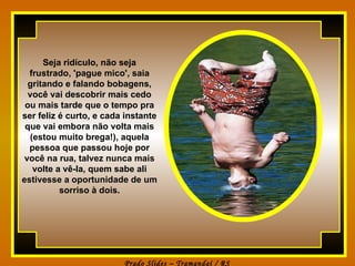 Seja ridículo, não seja frustrado, 'pague mico', saia gritando e falando bobagens, você vai descobrir mais cedo ou mais tarde que o tempo pra ser feliz é curto, e cada instante que vai embora não volta mais (estou muito brega!), aquela pessoa que passou hoje por você na rua, talvez nunca mais volte a vê-la, quem sabe ali estivesse a oportunidade de um sorriso à dois. 