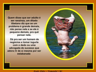 Quem disse que ser adulto é ser ranzinza, um ditado tibetano diz que se um problema é grande demais, não pense nele e se ele é pequeno demais, pra quê pensar nele. Dá pra ser um homem de negócios e tomar iogurte com o dedo ou uma advogada de sucesso que adora rir de si mesma por ser estabanada   