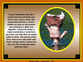 O que realmente não dá é continuarmos achando que viver é out, que o vento não pode desmanchar o nosso cabelo ou que eu não posso me aventurar a dizer pra alguém: 'vamos ter bons e maus momentos e uma hora ou outra, um dos dois ou quem sabe os dois, vão querer pular fora, mas se eu não pedir que fique comigo tenho certeza de que vou me arrepender pelo resto da vida'. 