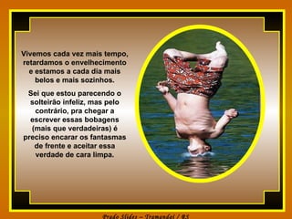 Vivemos cada vez mais tempo, retardamos o envelhecimento e estamos a cada dia mais belos e mais sozinhos. Sei que estou parecendo o solteirão infeliz, mas pelo contrário, pra chegar a escrever essas bobagens (mais que verdadeiras) é preciso encarar os fantasmas de frente e aceitar essa verdade de cara limpa. 