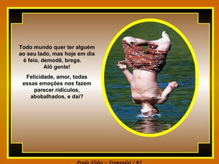 Todo mundo quer ter alguém ao seu lado, mas hoje em dia é feio, demodê, brega.  Alô gente! Felicidade, amor, todas essas emoções nos fazem parecer ridículos, abobalhados, e daí? 