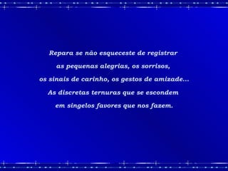 Repara se não esqueceste de registrar  as pequenas alegrias, os sorrisos,  os sinais de carinho, os gestos de amizade... As discretas ternuras que se escondem  em singelos favores que nos fazem. 