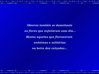 Observa também se desenhaste as flores que enfeitaram esse dia... Mesmo aquelas que floresceram  anônimas e solitárias na beira das calçadas... 