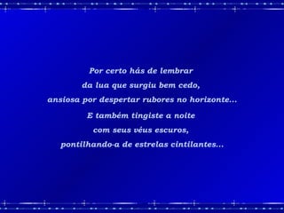 Por certo hás de lembrar  da lua que surgiu bem cedo,  ansiosa por despertar rubores no horizonte... E também tingiste a noite  com seus véus escuros,  pontilhando-a de estrelas cintilantes... 