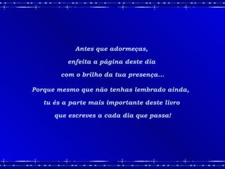 Antes que adormeças,  enfeita a página deste dia  com o brilho da tua presença... Porque mesmo que não tenhas lembrado ainda,  tu és a parte mais importante deste livro  que escreves a cada dia que passa! 