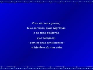 Pois são teus gestos,  teus sorrisos, tuas lágrimas  e as tuas palavras  que compõem  - com os teus sentimentos - a história da tua vida. 