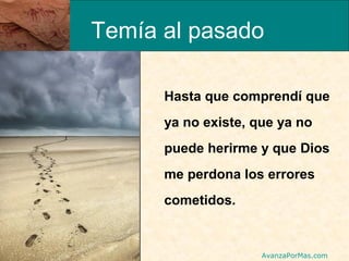 Temía al pasado
Hasta que comprendí que
ya no existe, que ya no
puede herirme y que Dios
me perdona los errores
cometidos.

AvanzaPorMas.com

 