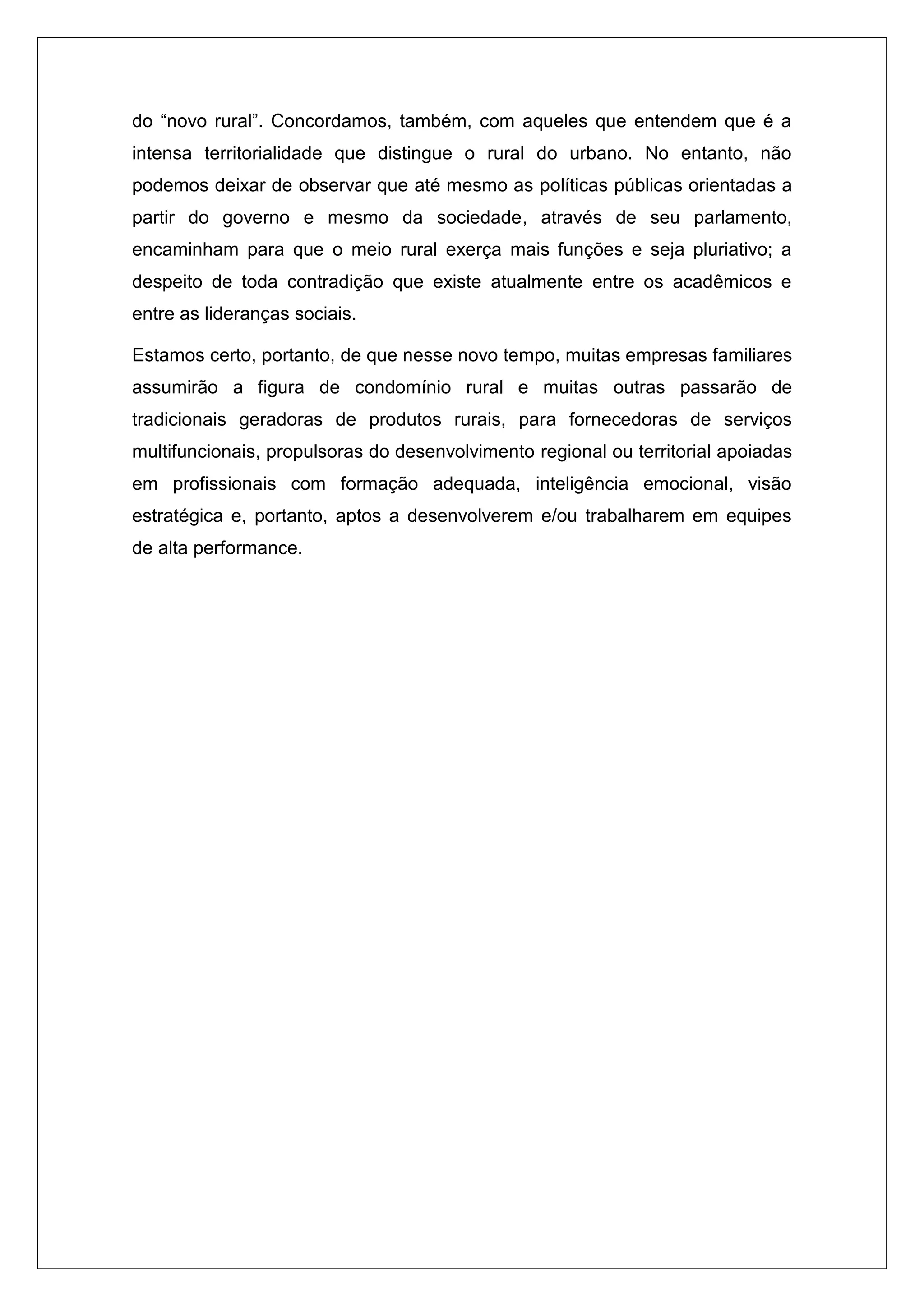 do “novo rural”. Concordamos, também, com aqueles que entendem que é a
intensa territorialidade que distingue o rural do urbano. No entanto, não
podemos deixar de observar que até mesmo as políticas públicas orientadas a
partir do governo e mesmo da sociedade, através de seu parlamento,
encaminham para que o meio rural exerça mais funções e seja pluriativo; a
despeito de toda contradição que existe atualmente entre os acadêmicos e
entre as lideranças sociais.
Estamos certo, portanto, de que nesse novo tempo, muitas empresas familiares
assumirão a figura de condomínio rural e muitas outras passarão de
tradicionais geradoras de produtos rurais, para fornecedoras de serviços
multifuncionais, propulsoras do desenvolvimento regional ou territorial apoiadas
em profissionais com formação adequada, inteligência emocional, visão
estratégica e, portanto, aptos a desenvolverem e/ou trabalharem em equipes
de alta performance.
 