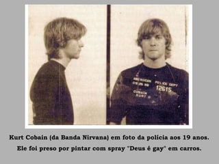 Kurt Cobain (da Banda Nirvana) em foto da polícia aos 19 anos.
Ele foi preso por pintar com spray "Deus é gay" em carros.
 