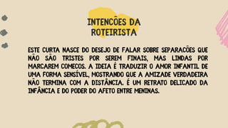 INTENÇÕES DA
ROTEIRISTA
Este curta nasce do desejo de falar sobre separações que
não são tristes por serem finais, mas lindas por
marcarem começos. A ideia é traduzir o amor infantil de
uma forma sensível, mostrando que a amizade verdadeira
não termina com a distância. É um retra
to delicado da
infância e do poder do afeto entre meninas.
 