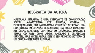 Marianna Miranda é UMA estudante de Comunicação
Social, apaixonada por MÚSICA, CINEMA E,
PRINCIPALMENTE, POR narrativas visuais e afetivas. Com
experiência em criação de conteúdo, ela busca construir
histórias sensíveis, com foco em infâncias, emoções e
temas CENTRAIS COMO AMOR, AMIZADE E DESPEDIDAS
DÍFICEIS, MAS NECESSÁRIAS. Este é seu primeiro roteiro de
UM curta-metragem autoral.
BIOGRAFIA DA AUTORA
 